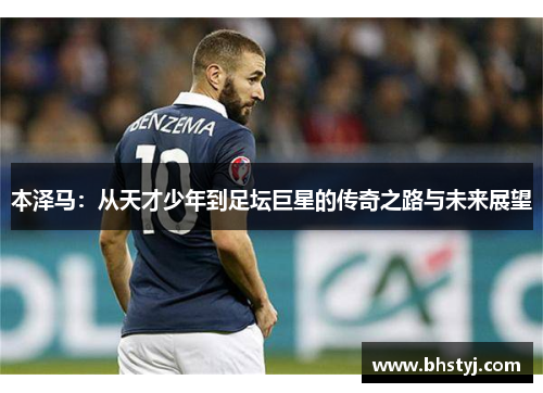 本泽马：从天才少年到足坛巨星的传奇之路与未来展望