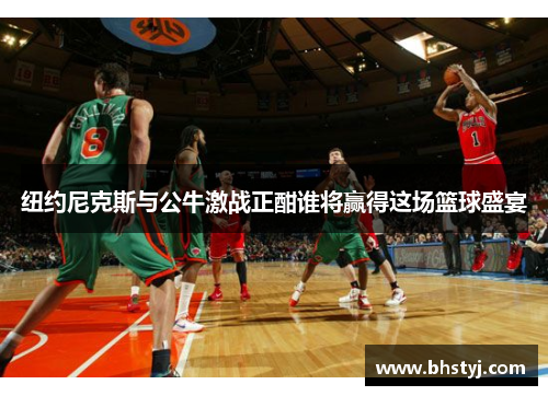 纽约尼克斯与公牛激战正酣谁将赢得这场篮球盛宴